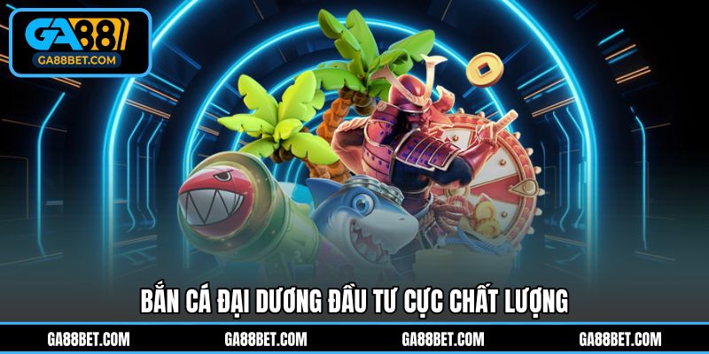 Bắn Cá Đại Dương đầu tư cực chất lượng